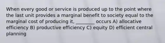 When every good or service is produced up to the point where the last unit provides a marginal benefit to society equal to the marginal cost of producing it, ________ occurs A) allocative efficiency B) productive efficiency C) equity D) efficient central planning