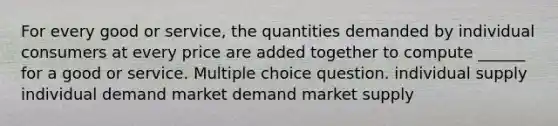 For every good or service, the quantities demanded by individual consumers at every price are added together to compute ______ for a good or service. Multiple choice question. individual supply individual demand market demand market supply