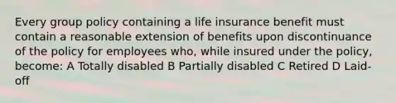 Every group policy containing a life insurance benefit must contain a reasonable extension of benefits upon discontinuance of the policy for employees who, while insured under the policy, become: A Totally disabled B Partially disabled C Retired D Laid-off