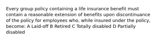 Every group policy containing a life insurance benefit must contain a reasonable extension of benefits upon discontinuance of the policy for employees who, while insured under the policy, become: A Laid-off B Retired C Totally disabled D Partially disabled