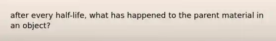 after every half-life, what has happened to the parent material in an object?