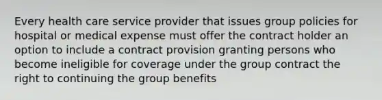 Every health care service provider that issues group policies for hospital or medical expense must offer the contract holder an option to include a contract provision granting persons who become ineligible for coverage under the group contract the right to continuing the group benefits