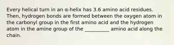 Every helical turn in an α-helix has 3.6 amino acid residues. Then, hydrogen bonds are formed between the oxygen atom in the carbonyl group in the first amino acid and the hydrogen atom in the amine group of the __________ amino acid along the chain.