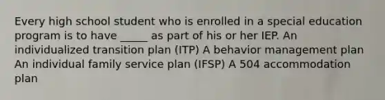 Every high school student who is enrolled in a special education program is to have _____ as part of his or her IEP. An individualized transition plan (ITP) A behavior management plan An individual family service plan (IFSP) A 504 accommodation plan