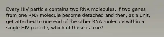 Every HIV particle contains two RNA molecules. If two genes from one RNA molecule become detached and then, as a unit, get attached to one end of the other RNA molecule within a single HIV particle, which of these is true?