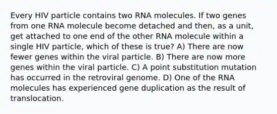 Every HIV particle contains two RNA molecules. If two genes from one RNA molecule become detached and then, as a unit, get attached to one end of the other RNA molecule within a single HIV particle, which of these is true? A) There are now fewer genes within the viral particle. B) There are now more genes within the viral particle. C) A point substitution mutation has occurred in the retroviral genome. D) One of the RNA molecules has experienced gene duplication as the result of translocation.