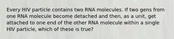 Every HIV particle contains two RNA molecules. If two gens from one RNA molecule become detached and then, as a unit, get attached to one end of the other RNA molecule within a single HIV particle, which of these is true?