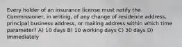 Every holder of an insurance license must notify the Commissioner, in writing, of any change of residence address, principal business address, or mailing address within which time parameter? A) 10 days B) 10 working days C) 30 days D) Immediately