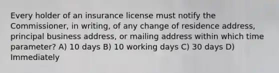 Every holder of an insurance license must notify the Commissioner, in writing, of any change of residence address, principal business address, or mailing address within which time parameter? A) 10 days B) 10 working days C) 30 days D) Immediately