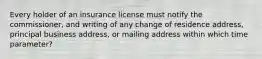 Every holder of an insurance license must notify the commissioner, and writing of any change of residence address, principal business address, or mailing address within which time parameter?