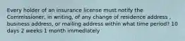 Every holder of an insurance license must notify the Commissioner, in writing, of any change of residence address , business address, or mailing address within what time period? 10 days 2 weeks 1 month immediately