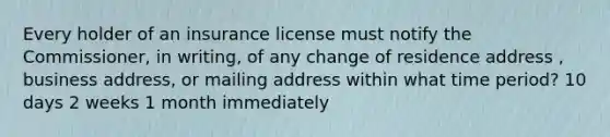 Every holder of an insurance license must notify the Commissioner, in writing, of any change of residence address , business address, or mailing address within what time period? 10 days 2 weeks 1 month immediately