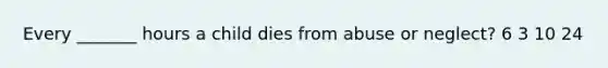 Every _______ hours a child dies from abuse or neglect? 6 3 10 24