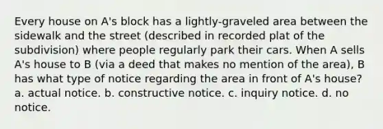 Every house on A's block has a lightly-graveled area between the sidewalk and the street (described in recorded plat of the subdivision) where people regularly park their cars. When A sells A's house to B (via a deed that makes no mention of the area), B has what type of notice regarding the area in front of A's house? a. actual notice. b. constructive notice. c. inquiry notice. d. no notice.