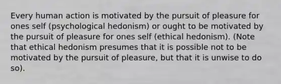 Every human action is motivated by the pursuit of pleasure for ones self (psychological hedonism) or ought to be motivated by the pursuit of pleasure for ones self (ethical hedonism). (Note that ethical hedonism presumes that it is possible not to be motivated by the pursuit of pleasure, but that it is unwise to do so).