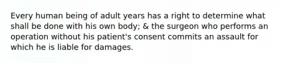 Every human being of adult years has a right to determine what shall be done with his own body; & the surgeon who performs an operation without his patient's consent commits an assault for which he is liable for damages.