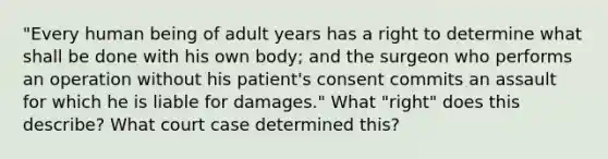 "Every human being of adult years has a right to determine what shall be done with his own body; and the surgeon who performs an operation without his patient's consent commits an assault for which he is liable for damages." What "right" does this describe? What court case determined this?