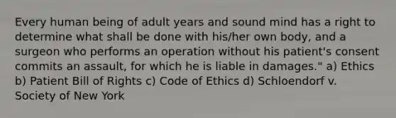 Every human being of adult years and sound mind has a right to determine what shall be done with his/her own body, and a surgeon who performs an operation without his patient's consent commits an assault, for which he is liable in damages." a) Ethics b) Patient Bill of Rights c) <a href='https://www.questionai.com/knowledge/kU0dRLRkkX-code-of-ethics' class='anchor-knowledge'>code of ethics</a> d) Schloendorf v. Society of New York