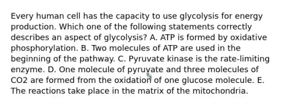 Every human cell has the capacity to use glycolysis for <a href='https://www.questionai.com/knowledge/k3xoUYcii1-energy-production' class='anchor-knowledge'>energy production</a>. Which one of the following statements correctly describes an aspect of glycolysis? A. ATP is formed by <a href='https://www.questionai.com/knowledge/kFazUb9IwO-oxidative-phosphorylation' class='anchor-knowledge'>oxidative phosphorylation</a>. B. Two molecules of ATP are used in the beginning of the pathway. C. Pyruvate kinase is the rate-limiting enzyme. D. One molecule of pyruvate and three molecules of CO2 are formed from the oxidation of one glucose molecule. E. The reactions take place in the matrix of the mitochondria.