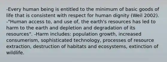 -Every human being is entitled to the minimum of basic goods of life that is consistent with respect for human dignity (Weil 2002). -"Human access to, and use of, the earth's resources has led to harm to the earth and depletion and degradation of its resources". -Harm includes: population growth, increased consumerism, sophisticated technology, processes of resource extraction, destruction of habitats and ecosystems, extinction of wildlife.