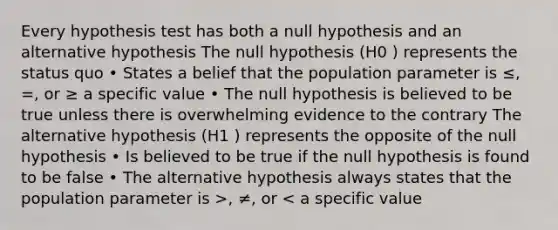 Every hypothesis test has both a null hypothesis and an alternative hypothesis The null hypothesis (H0 ) represents the status quo • States a belief that the population parameter is ≤, =, or ≥ a specific value • The null hypothesis is believed to be true unless there is overwhelming evidence to the contrary The alternative hypothesis (H1 ) represents the opposite of the null hypothesis • Is believed to be true if the null hypothesis is found to be false • The alternative hypothesis always states that the population parameter is >, ≠, or < a specific value