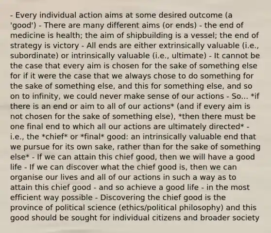 - Every individual action aims at some desired outcome (a 'good') - There are many different aims (or ends) - the end of medicine is health; the aim of shipbuilding is a vessel; the end of strategy is victory - All ends are either extrinsically valuable (i.e., subordinate) or intrinsically valuable (i.e., ultimate) - It cannot be the case that every aim is chosen for the sake of something else for if it were the case that we always chose to do something for the sake of something else, and this for something else, and so on to infinity, we could never make sense of our actions - So... *if there is an end or aim to all of our actions* (and if every aim is not chosen for the sake of something else), *then there must be one final end to which all our actions are ultimately directed* - i.e., the *chief* or *final* good: an intrinsically valuable end that we pursue for its own sake, rather than for the sake of something else* - If we can attain this chief good, then we will have a good life - If we can discover what the chief good is, then we can organise our lives and all of our actions in such a way as to attain this chief good - and so achieve a good life - in the most efficient way possible - Discovering the chief good is the province of political science (ethics/political philosophy) and this good should be sought for individual citizens and broader society