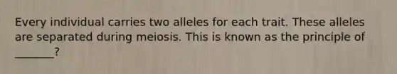 Every individual carries two alleles for each trait. These alleles are separated during meiosis. This is known as the principle of _______?