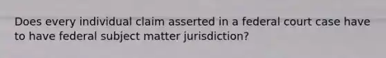 Does every individual claim asserted in a federal court case have to have federal subject matter jurisdiction?