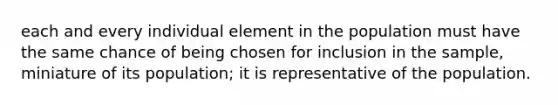 each and every individual element in the population must have the same chance of being chosen for inclusion in the sample, miniature of its population; it is representative of the population.