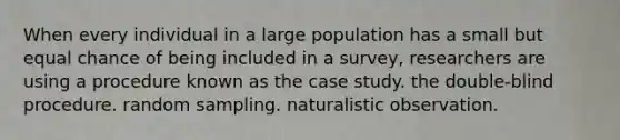 When every individual in a large population has a small but equal chance of being included in a survey, researchers are using a procedure known as the case study. the double-blind procedure. random sampling. naturalistic observation.