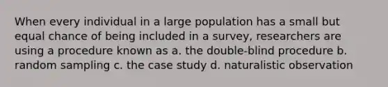 When every individual in a large population has a small but equal chance of being included in a survey, researchers are using a procedure known as a. the double-blind procedure b. random sampling c. the case study d. naturalistic observation