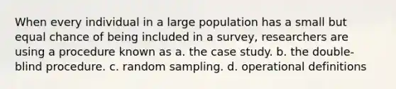 When every individual in a large population has a small but equal chance of being included in a survey, researchers are using a procedure known as a. the case study. b. the double-blind procedure. c. random sampling. d. operational definitions