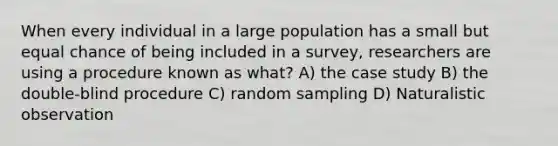 When every individual in a large population has a small but equal chance of being included in a survey, researchers are using a procedure known as what? A) the case study B) the double-blind procedure C) random sampling D) Naturalistic observation