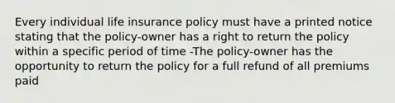 Every individual life insurance policy must have a printed notice stating that the policy-owner has a right to return the policy within a specific period of time -The policy-owner has the opportunity to return the policy for a full refund of all premiums paid