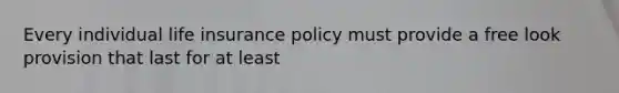 Every individual life insurance policy must provide a free look provision that last for at least