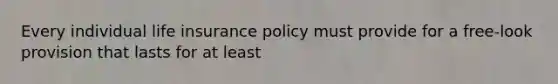 Every individual life insurance policy must provide for a free-look provision that lasts for at least