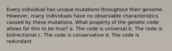 Every individual has unique mutations throughout their genome. However, many individuals have no observable characteristics caused by these mutations. What property of the genetic code allows for this to be true? a. The code is universal b. The code is bidirectional c. The code is conservative d. The code is redundant