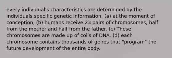 every individual's characteristics are determined by the individuals specific genetic information. (a) at the moment of conception, (b) humans receive 23 pairs of chromosomes, half from the mother and half from the father. (c) These chromosomes are made up of coils of DNA. (d) each chromosome contains thousands of genes that "program" the future development of the entire body.