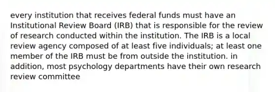 every institution that receives federal funds must have an Institutional Review Board (IRB) that is responsible for the review of research conducted within the institution. The IRB is a local review agency composed of at least five individuals; at least one member of the IRB must be from outside the institution. in addition, most psychology departments have their own research review committee