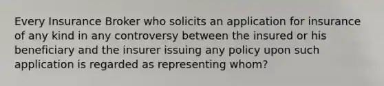 Every Insurance Broker who solicits an application for insurance of any kind in any controversy between the insured or his beneficiary and the insurer issuing any policy upon such application is regarded as representing whom?