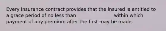 Every insurance contract provides that the insured is entitled to a grace period of no <a href='https://www.questionai.com/knowledge/k7BtlYpAMX-less-than' class='anchor-knowledge'>less than</a> _______________ within which payment of any premium after the first may be made.