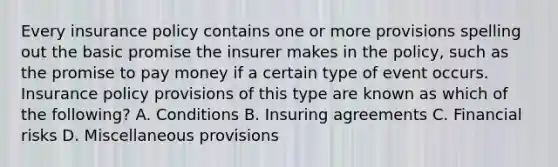 Every insurance policy contains one or more provisions spelling out the basic promise the insurer makes in the policy, such as the promise to pay money if a certain type of event occurs. Insurance policy provisions of this type are known as which of the following? A. Conditions B. Insuring agreements C. Financial risks D. Miscellaneous provisions