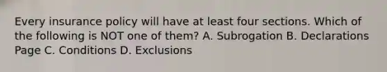 Every insurance policy will have at least four sections. Which of the following is NOT one of them? A. Subrogation B. Declarations Page C. Conditions D. Exclusions