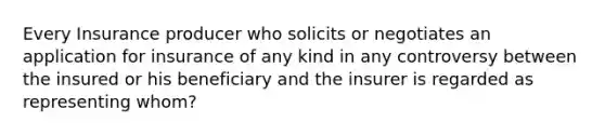 Every Insurance producer who solicits or negotiates an application for insurance of any kind in any controversy between the insured or his beneficiary and the insurer is regarded as representing whom?