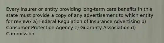 Every insurer or entity providing long-term care benefits in this state must provide a copy of any advertisement to which entity for review? a) Federal Regulation of Insurance Advertising b) Consumer Protection Agency c) Guaranty Association d) Commission