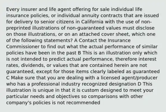 Every insurer and life agent offering for sale individual life insurance policies, or individual annuity contracts that are issued for delivery to senior citizens in California with the use of non-preprinted illustrations of non-guaranteed values must disclose on those illustrations, or on an attached cover sheet, which one of the following statements? A Contact the Insurance Commissioner to find out what the actual performance of similar policies have been in the past B This is an illustration only which is not intended to predict actual performance, therefore interest rates, dividends, or values that are contained herein are not guaranteed, except for those items clearly labeled as guaranteed C Make sure that you are dealing with a licensed agent/producer who has a professional industry recognized designation D This illustration is unique in that it is custom designed to meet your particular needs and objectives so comparisons with other company's policies is not recommended