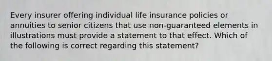 Every insurer offering individual life insurance policies or annuities to senior citizens that use non-guaranteed elements in illustrations must provide a statement to that effect. Which of the following is correct regarding this statement?