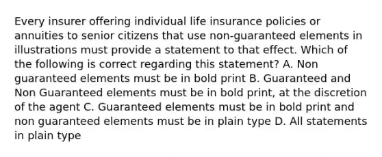 Every insurer offering individual life insurance policies or annuities to senior citizens that use non-guaranteed elements in illustrations must provide a statement to that effect. Which of the following is correct regarding this statement? A. Non guaranteed elements must be in bold print B. Guaranteed and Non Guaranteed elements must be in bold print, at the discretion of the agent C. Guaranteed elements must be in bold print and non guaranteed elements must be in plain type D. All statements in plain type