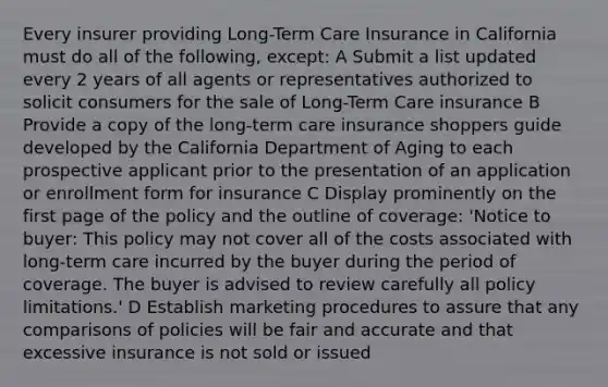 Every insurer providing Long-Term Care Insurance in California must do all of the following, except: A Submit a list updated every 2 years of all agents or representatives authorized to solicit consumers for the sale of Long-Term Care insurance B Provide a copy of the long-term care insurance shoppers guide developed by the California Department of Aging to each prospective applicant prior to the presentation of an application or enrollment form for insurance C Display prominently on the first page of the policy and the outline of coverage: 'Notice to buyer: This policy may not cover all of the costs associated with long-term care incurred by the buyer during the period of coverage. The buyer is advised to review carefully all policy limitations.' D Establish marketing procedures to assure that any comparisons of policies will be fair and accurate and that excessive insurance is not sold or issued