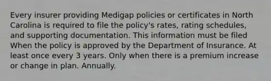 Every insurer providing Medigap policies or certificates in North Carolina is required to file the policy's rates, rating schedules, and supporting documentation. This information must be filed When the policy is approved by the Department of Insurance. At least once every 3 years. Only when there is a premium increase or change in plan. Annually.